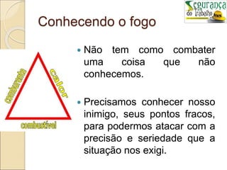Conhecendo o fogo
 Não tem como combater
uma coisa que não
conhecemos.
 Precisamos conhecer nosso
inimigo, seus pontos fracos,
para podermos atacar com a
precisão e seriedade que a
situação nos exigi.
 