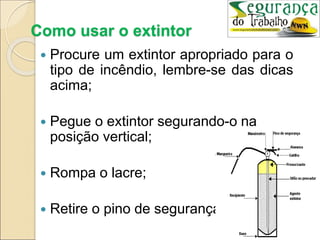 Como usar o extintor
 Procure um extintor apropriado para o
tipo de incêndio, lembre-se das dicas
acima;
 Pegue o extintor segurando-o na
posição vertical;
 Rompa o lacre;
 Retire o pino de segurança;
 
