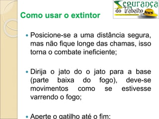 Como usar o extintor
 Posicione-se a uma distância segura,
mas não fique longe das chamas, isso
torna o combate ineficiente;
 Dirija o jato do o jato para a base
(parte baixa do fogo), deve-se
movimentos como se estivesse
varrendo o fogo;
 Aperte o gatilho até o fim;
 