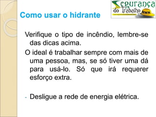 Como usar o hidrante
Verifique o tipo de incêndio, lembre-se
das dicas acima.
O ideal é trabalhar sempre com mais de
uma pessoa, mas, se só tiver uma dá
para usá-lo. Só que irá requerer
esforço extra.
- Desligue a rede de energia elétrica.
 