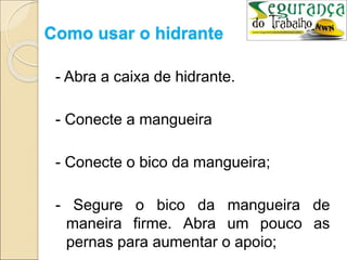 Como usar o hidrante
- Abra a caixa de hidrante.
- Conecte a mangueira
- Conecte o bico da mangueira;
- Segure o bico da mangueira de
maneira firme. Abra um pouco as
pernas para aumentar o apoio;
 