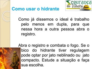 Como usar o hidrante
Como já dissemos o ideal é trabalho
pelo menos em dupla, para que
nessa hora a outra pessoa abra o
registro.
Abra o registro e combata o fogo. Se o
bico do hidrante tiver regulagem
pode optar por jato neblinado ou jato
compacto. Estude a situação e faça
sua escolha.
 