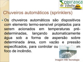 Chuveiros automáticos (sprinklers)
 Os chuveiros automáticos são dispositivos
com elemento termo-sensível projetados para
serem acionados em temperaturas pré-
determinadas, lançando automaticamente
água sob a forma de aspersão sobre
determinada área, com vazão e pressão
especificados, para controlar ou extinguir um
foco de incêndio.
Imagem WB Tecnologia
 