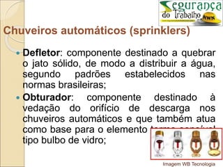  Defletor: componente destinado a quebrar
o jato sólido, de modo a distribuir a água,
segundo padrões estabelecidos nas
normas brasileiras;
 Obturador: componente destinado à
vedação do orifício de descarga nos
chuveiros automáticos e que também atua
como base para o elemento termo-sensível
tipo bulbo de vidro;
Chuveiros automáticos (sprinklers)
Imagem WB Tecnologia
 