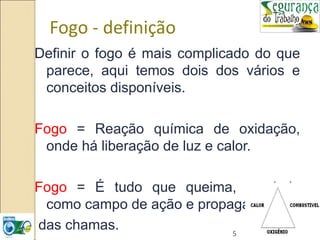5
Fogo - definição
Definir o fogo é mais complicado do que
parece, aqui temos dois dos vários e
conceitos disponíveis.
Fogo = Reação química de oxidação,
onde há liberação de luz e calor.
Fogo = É tudo que queima, servindo
como campo de ação e propagação
das chamas.
 