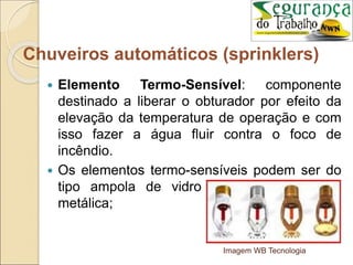  Elemento Termo-Sensível: componente
destinado a liberar o obturador por efeito da
elevação da temperatura de operação e com
isso fazer a água fluir contra o foco de
incêndio.
 Os elementos termo-sensíveis podem ser do
tipo ampola de vidro ou fusíveis de liga
metálica;
Imagem WB Tecnologia
Chuveiros automáticos (sprinklers)
 