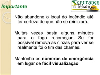 Importante
Não abandone o local do incêndio até
ter certeza de que não se reiniciará.
Muitas vezes basta alguns minutos
para o fogo recomeçar. Se for
possível remova as cinzas para ver se
realmente foi o fim das chamas.
Mantenha os números de emergência
em lugar de fácil visualização
 