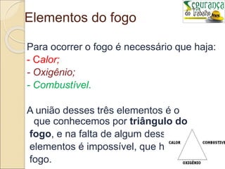Elementos do fogo
Para ocorrer o fogo é necessário que haja:
- Calor;
- Oxigênio;
- Combustível.
A união desses três elementos é o
que conhecemos por triângulo do
fogo, e na falta de algum desses
elementos é impossível, que haja
fogo.
 