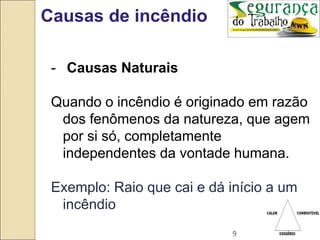 9
Causas de incêndio
- Causas Naturais
Quando o incêndio é originado em razão
dos fenômenos da natureza, que agem
por si só, completamente
independentes da vontade humana.
Exemplo: Raio que cai e dá início a um
incêndio
 