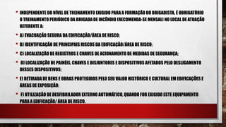 • INDEPENDENTE DO NÍVEL DE TREINAMENTO EXIGIDO PARA A FORMAÇÃO DO BRIGADISTA, É OBRIGATÓRIO
O TREINAMENTO PERIÓDICO DA BRIGADA DE INCÊNDIO (RECOMENDA-SE MENSAL) NO LOCAL DE ATUAÇÃO
REFERENTE A:
• A) EVACUAÇÃO SEGURA DA EDIFICAÇÃO/ÁREA DE RISCO;
• B) IDENTIFICAÇÃO DE PRINCIPAIS RISCOS DA EDIFICAÇÃO/ÁREA DE RISCO;
• C) LOCALIZAÇÃO DE REGISTROS E CHAVES DE ACIONAMENTO DE MEDIDAS DE SEGURANÇA;
• D) LOCALIZAÇÃO DE PAINÉIS, CHAVES E DISJUNTORES E DISPOSITIVOS AFETADOS PELO DESLIGAMENTO
DESSES DISPOSITIVOS;
• E) RETIRADA DE BENS E OBRAS PROTEGIDOS PELO SEU VALOR HISTÓRICO E CULTURAL EM EDIFICAÇÕES E
ÁREAS DE EXPOSIÇÃO;
• F) UTILIZAÇÃO DE DESFIBRILADOR EXTERNO AUTOMÁTICO, QUANDO FOR EXIGIDO ESTE EQUIPAMENTO
PARA A EDIFICAÇÃO/ ÁREA DE RISCO.
 