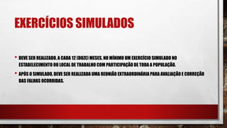 EXERCÍCIOS SIMULADOS
• DEVE SER REALIZADO, A CADA 12 (DOZE) MESES, NO MÍNIMO UM EXERCÍCIO SIMULADO NO
ESTABELECIMENTO OU LOCAL DE TRABALHO COM PARTICIPAÇÃO DE TODA A POPULAÇÃO.
• APÓS O SIMULADO, DEVE SER REALIZADA UMA REUNIÃO EXTRAORDINÁRIA PARA AVALIAÇÃO E CORREÇÃO
DAS FALHAS OCORRIDAS.
 