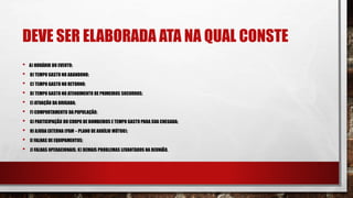 DEVE SER ELABORADA ATA NA QUAL CONSTE
• A) HORÁRIO DO EVENTO;
• B) TEMPO GASTO NO ABANDONO;
• C) TEMPO GASTO NO RETORNO;
• D) TEMPO GASTO NO ATENDIMENTO DE PRIMEIROS SOCORROS;
• E) ATUAÇÃO DA BRIGADA;
• F) COMPORTAMENTO DA POPULAÇÃO;
• G) PARTICIPAÇÃO DO CORPO DE BOMBEIROS E TEMPO GASTO PARA SUA CHEGADA;
• H) AJUDA EXTERNA (PAM – PLANO DE AUXÍLIO MÚTUO);
• I) FALHAS DE EQUIPAMENTOS;
• J) FALHAS OPERACIONAIS; K) DEMAIS PROBLEMAS LEVANTADOS NA REUNIÃO.
 