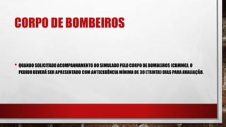 CORPO DE BOMBEIROS
• QUANDO SOLICITADO ACOMPANHAMENTO DO SIMULADO PELO CORPO DE BOMBEIROS (CBMMG), O
PEDIDO DEVERÁ SER APRESENTADO COM ANTECEDÊNCIA MÍNIMA DE 30 (TRINTA) DIAS PARA AVALIAÇÃO.
 