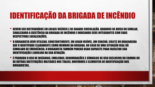 IDENTIFICAÇÃO DA BRIGADA DE INCÊNDIO
• DEVEM SER DISTRIBUÍDOS EM LOCAIS VISÍVEIS E DE GRANDE CIRCULAÇÃO, QUADROS DE AVISO OU SIMILAR,
SINALIZANDO A EXISTÊNCIA DA BRIGADA DE INCÊNDIO E INDICANDO SEUS INTEGRANTES COM SUAS
RESPECTIVAS LOCALIZAÇÕES.
• O BRIGADISTA DEVE UTILIZAR, CONSTANTEMENTE, EM LUGAR VISÍVEL, UM CRACHÁ, COLETE OU BRAÇADEIRA
QUE O IDENTIFIQUE CLARAMENTE COMO MEMBRO DA BRIGADA. NO CASO DE UMA SITUAÇÃO REAL OU
SIMULADO DE EMERGÊNCIA, O BRIGADISTA TAMBÉM PODERÁ USAR CAPACETE PARA FACILITAR SUA
IDENTIFICAÇÃO E AUXILIAR NA SUA ATUAÇÃO.
• É PROIBIDO O USO DE INSÍGNIAS, EMBLEMAS, DENOMINAÇÕES E SÍMBOLOS DE USO EXCLUSIVO DO CBMMG OU
DE OUTRAS INSTITUIÇÕES MILITARES NOS TRAJES, UNIFORMES E ELEMENTOS DE IDENTIFICAÇÃO DOS
BRIGADISTAS.
 