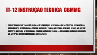 IT- 12 INSTRUÇÃO TECNICA CBMMG
• ESTA IT SE APLICA A TODAS AS EDIFICAÇÕES E ESPAÇOS DESTINADOS A USO COLETIVO DEFINIDOS NO
REGULAMENTO DE SEGURANÇA CONTRA INCÊNDIO E PÂNICO NO ESTADO DE MINAS GERAIS, NO QUE DIZ
RESPEITO À MEDIDA DE SEGURANÇA CONTRA INCÊNDIO E PÂNICO ―BRIGADA DE INCÊNDIO‖ PREVISTA
NO ART. 5º DO DECRETO ESTADUAL N. 47.998/2020.
 