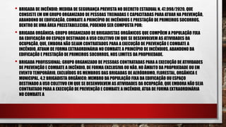 • BRIGADA DE INCÊNDIO: MEDIDA DE SEGURANÇA PREVISTA NO DECRETO ESTADUAL N. 47.998/2020, QUE
CONSISTE EM UM GRUPO ORGANIZADO DE PESSOAS TREINADAS E CAPACITADAS PARA ATUAR NA PREVENÇÃO,
ABANDONO DE EDIFICAÇÃO, COMBATE A PRINCÍPIO DE INCÊNDIOS E PRESTAÇÃO DE PRIMEIROS SOCORROS,
DENTRO DE UMA ÁREA PREESTABELECIDA, PODENDO SER COMPOSTA POR:
• BRIGADA ORGÂNICA: GRUPO ORGANIZADO DE BRIGADISTAS ORGÂNICOS QUE COMPÕEM A POPULAÇÃO FIXA
DA EDIFICAÇÃO OU ESPAÇO DESTINADO A USO COLETIVO EM QUE SE DESENVOLVEM AS ATIVIDADES DA
OCUPAÇÃO, QUE, EMBORA NÃO SEJAM CONTRATADOS PARA A EXECUÇÃO DE PREVENÇÃO E COMBATE A
INCÊNDIO, ATUAM DE FORMA EXTRAORDINÁRIA NO COMBATE A PRINCÍPIO DE INCÊNDIOS, ABANDONO DA
EDIFICAÇÃO E PRESTAÇÃO DE PRIMEIROS SOCORROS, NOS LIMITES DA PROPRIEDADE.
• BRIGADA PROFISSIONAL: GRUPO ORGANIZADO DE PESSOAS CONTRATADAS PARA A EXECUÇÃO DE ATIVIDADES
DE PREVENÇÃO E COMBATE A INCÊNDIO, DE FORMA EXCLUSIVA OU NÃO, NO ÂMBITO DA PROPRIEDADE OU EM
EVENTO TEMPORÁRIO, EXCLUÍDOS OS MEMBROS DAS BRIGADAS DE AERÓDROMO, FLORESTAL, ORGÂNICA E
MUNICIPAL. 4.2 BRIGADISTA ORGÂNICO: MEMBRO DA POPULAÇÃO FIXA DA EDIFICAÇÃO OU ESPAÇO
DESTINADO A USO COLETIVO EM QUE SE DESENVOLVEM AS ATIVIDADES DA OCUPAÇÃO, QUE EMBORA NÃO SEJA
CONTRATADO PARA A EXECUÇÃO DE PREVENÇÃO E COMBATE A INCÊNDIO, ATUA DE FORMA EXTRAORDINÁRIA
NO COMBATE A
 