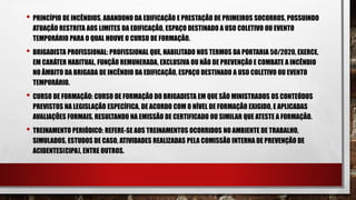 • PRINCÍPIO DE INCÊNDIOS, ABANDONO DA EDIFICAÇÃO E PRESTAÇÃO DE PRIMEIROS SOCORROS, POSSUINDO
ATUAÇÃO RESTRITA AOS LIMITES DA EDIFICAÇÃO, ESPAÇO DESTINADO A USO COLETIVO OU EVENTO
TEMPORÁRIO PARA O QUAL HOUVE O CURSO DE FORMAÇÃO.
• BRIGADISTA PROFISSIONAL: PROFISSIONAL QUE, HABILITADO NOS TERMOS DA PORTARIA 50/2020, EXERCE,
EM CARÁTER HABITUAL, FUNÇÃO REMUNERADA, EXCLUSIVA OU NÃO DE PREVENÇÃO E COMBATE A INCÊNDIO
NO ÂMBITO DA BRIGADA DE INCÊNDIO DA EDIFICAÇÃO, ESPAÇO DESTINADO A USO COLETIVO OU EVENTO
TEMPORÁRIO.
• CURSO DE FORMAÇÃO: CURSO DE FORMAÇÃO DO BRIGADISTA EM QUE SÃO MINISTRADOS OS CONTEÚDOS
PREVISTOS NA LEGISLAÇÃO ESPECÍFICA, DE ACORDO COM O NÍVEL DE FORMAÇÃO EXIGIDO, E APLICADAS
AVALIAÇÕES FORMAIS, RESULTANDO NA EMISSÃO DE CERTIFICADO OU SIMILAR QUE ATESTE A FORMAÇÃO.
• TREINAMENTO PERIÓDICO: REFERE-SE AOS TREINAMENTOS OCORRIDOS NO AMBIENTE DE TRABALHO,
SIMULADOS, ESTUDOS DE CASO, ATIVIDADES REALIZADAS PELA COMISSÃO INTERNA DE PREVENÇÃO DE
ACIDENTES(CIPA), ENTRE OUTROS.
 