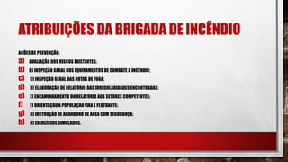 ATRIBUIÇÕES DA BRIGADA DE INCÊNDIO
AÇÕES DE PREVENÇÃO:
a) AVALIAÇÃO DOS RISCOS EXISTENTES;
b) B) INSPEÇÃO GERAL DOS EQUIPAMENTOS DE COMBATE A INCÊNDIO;
c) C) INSPEÇÃO GERAL DAS ROTAS DE FUGA;
d) D) ELABORAÇÃO DE RELATÓRIO DAS IRREGULARIDADES ENCONTRADAS;
e) E) ENCAMINHAMENTO DO RELATÓRIO AOS SETORES COMPETENTES;
f) F) ORIENTAÇÃO À POPULAÇÃO FIXA E FLUTUANTE;
g) G) INSTRUÇÃO DE ABANDONO DE ÁREA COM SEGURANÇA;
h) H) EXERCÍCIOS SIMULADOS.
 