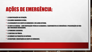 AÇÕES DE EMERGÊNCIA:
• A) IDENTIFICAÇÃO DA SITUAÇÃO;
• B) ALARME/ABANDONO DE ÁREA;
• C) ACIONAMENTO DO CORPO DE BOMBEIROS E/OU AJUDA EXTERNA;
• D) CORTE DE ENERGIA – COM VERIFICAÇÃO PRÉVIA DE ELEVADORES; E EQUIPAMENTOS DE EMERGÊNCIA E PRESERVAÇÃO DA VIDA
QUE FUNCIONEM ENERGIZADOS;
• E) PRIMEIROS SOCORROS;
• F) CONTROLE DO PÂNICO;
• G) COMBATE AO PRINCÍPIO DE INCÊNDIO;
• H) RECEPÇÃO E ORIENTAÇÃO AO CORPO DE BOMBEIROS.
 
