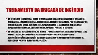 TREINAMENTO DA BRIGADA DE INCÊNDIO
• OS REQUISITOS REFERENTES AO CURSO DE FORMAÇÃO DE BRIGADISTA ORGÂNICO E DE BRIGADISTA
PROFISSIONAL (MALHA CURRICULAR, PERIODICIDADE, LOCAL DO TREINAMENTO, PROFISSIONAIS APTOS
A MINISTRAREM O CURSO, DENTRE OUTROS ASPECTOS) SERÃO ESTABELECIDOS EM LEGISLAÇÃO
ESPECÍFICA (PORTARIA N. 50/2020, PORTARIA N. 51/2020 E PORTARIA N. 54/2020).
• OS BRIGADISTAS DEVERÃO POSSUIR, NO MÍNIMO, A FORMAÇÃO (NÍVEL DE TREINAMENTO) PREVISTA NO
ANEXO A (BÁSICA, INTERMEDIÁRIA, AVANÇADA OU PROFISSIONAL), DE ACORDO COM A
OCUPAÇÃO/DIVISÃO DA EDIFICAÇÃO OU ESPAÇO DESTINADO A USO COLETIVO E CONFORME MATRIZ
CURRICULAR PREVISTA NA PORTARIA N. 54/2020.
 