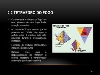 • Complementa o triângulo do fogo com
outro elemento de suma importância,
a reação em cadeia.
• A combustão é uma reação que se
processa em cadeia, que após a
partida inicial, é mantida pelo calor
produzido durante o processamento
da reação.
• Formação de produtos intermediários
instáveis: radicais livres
• Radicais livres: cabe a
responsabilidade de transferir a
energia necessária à transformação
da energia química em calorífica
2.2 TETRAEDRO DO FOGO
10
 