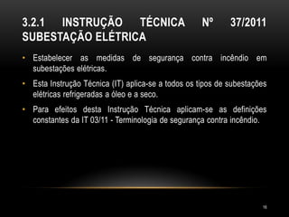 3.2.1 INSTRUÇÃO TÉCNICA Nº 37/2011
SUBESTAÇÃO ELÉTRICA
• Estabelecer as medidas de segurança contra incêndio em
subestações elétricas.
• Esta Instrução Técnica (IT) aplica-se a todos os tipos de subestações
elétricas refrigeradas a óleo e a seco.
• Para efeitos desta Instrução Técnica aplicam-se as definições
constantes da IT 03/11 - Terminologia de segurança contra incêndio.
16
 