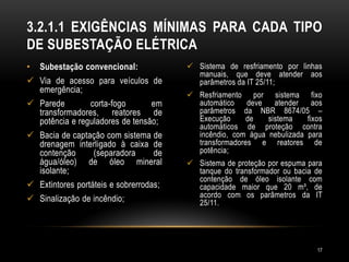 • Subestação convencional:
 Via de acesso para veículos de
emergência;
 Parede corta-fogo em
transformadores, reatores de
potência e reguladores de tensão;
 Bacia de captação com sistema de
drenagem interligado à caixa de
contenção (separadora de
água/óleo) de óleo mineral
isolante;
 Extintores portáteis e sobrerrodas;
 Sinalização de incêndio;
 Sistema de resfriamento por linhas
manuais, que deve atender aos
parâmetros da IT 25/11;
 Resfriamento por sistema fixo
automático deve atender aos
parâmetros da NBR 8674/05 –
Execução de sistema fixos
automáticos de proteção contra
incêndio, com água nebulizada para
transformadores e reatores de
potência;
 Sistema de proteção por espuma para
tanque do transformador ou bacia de
contenção de óleo isolante com
capacidade maior que 20 m³, de
acordo com os parâmetros da IT
25/11.
3.2.1.1 EXIGÊNCIAS MÍNIMAS PARA CADA TIPO
DE SUBESTAÇÃO ELÉTRICA
17
 