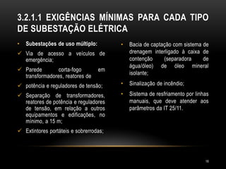 • Subestações de uso múltiplo:
 Via de acesso a veículos de
emergência;
 Parede corta-fogo em
transformadores, reatores de
 potência e reguladores de tensão;
 Separação de transformadores,
reatores de potência e reguladores
de tensão, em relação a outros
equipamentos e edificações, no
mínimo, a 15 m;
 Extintores portáteis e sobrerrodas;
• Bacia de captação com sistema de
drenagem interligado à caixa de
contenção (separadora de
água/óleo) de óleo mineral
isolante;
• Sinalização de incêndio;
• Sistema de resfriamento por linhas
manuais, que deve atender aos
parâmetros da IT 25/11.
3.2.1.1 EXIGÊNCIAS MÍNIMAS PARA CADA TIPO
DE SUBESTAÇÃO ELÉTRICA
18
 