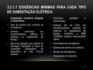 • Subestação compacta abrigada
e subterrânea:
 Vias de acesso para veículos de
emergência;
 Paredes corta-fogo em
transformadores, reatores de
potência ou reguladores de
tensão;
 Bacia de captação com sistema de
drenagem interligado à caixa de
contenção (separadora de
água/óleo) de óleo mineral
isolante;
 Extintores portáteis e
sobrerrodas;
 Sistema fixo de CO2, em
transformadores, reatores de
potência ou reguladores de
tensão, conforme a NBR
12232/05, quando tecnicamente
viável;
 Iluminação de emergência;
 Sistema de alarme de incêndio;
 Saídas de emergência;
 Sinalização de incêndio;
3.2.1.1 EXIGÊNCIAS MÍNIMAS PARA CADA TIPO
DE SUBESTAÇÃO ELÉTRICA
19
 