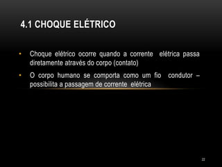 • Choque elétrico ocorre quando a corrente elétrica passa
diretamente através do corpo (contato)
• O corpo humano se comporta como um fio condutor –
possibilita a passagem de corrente elétrica
4.1 CHOQUE ELÉTRICO
22
 