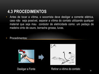 • Antes de tocar a vítima, o socorrista deve desligar a corrente elétrica,
caso não seja possível, separar a vítima do contato utilizando qualquer
material que seja mau condutor de eletricidade como: um pedaço de
madeira cinto de couro, borracha grossa, luvas.
• Procedimentos:
4.3 PROCEDIMENTOS
Desligar a Fonte Retirar a vitima do contato 26
 