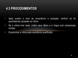 • Após avaliar o nível de consciência e pulsação, verificar se há
queimaduras causadas na vítima
• Se a vítima tiver sede, molhe seus lábios e a língua com compressas
úmidas
• Encaminhar a vítima para assistência qualificada
4.3 PROCEDIMENTOS
28
 