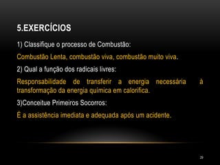 5.EXERCÍCIOS
1) Classifique o processo de Combustão:
Combustão Lenta, combustão viva, combustão muito viva.
2) Qual a função dos radicais livres:
Responsabilidade de transferir a energia necessária à
transformação da energia química em calorifica.
3)Conceitue Primeiros Socorros:
É a assistência imediata e adequada após um acidente.
29
 