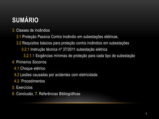 SUMÁRIO
3. Classes de incêndios
3.1 Proteção Passiva Contra Incêndio em subestações elétricas.
3.2 Requisitos básicos para proteção contra incêndios em subestações
3.2.1 Instrução técnica nº 37/2011 subestação elétrica
3.2.1.1 Exigências mínimas de proteção para cada tipo de subestação
4. Primeiros Socorros
4.1 Choque elétrico
4.2 Lesões causadas por acidentes com eletricidade.
4.3 Procedimentos
5. Exercícios
6. Conclusão, 7. Referências Bibliográficas
3
 