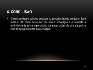 6. CONCLUSÃO
• O objetivo desse trabalho consiste na conscientização de que o fogo
tanto é útil, como destruidor por isso a prevenção e o combate a
incêndios é de suma importância, nas subestações de energia, pois a
vida de seres humanos está em jogo.
30
 