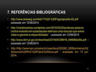 7. REFERÊNCIAS BIBLIOGRÁFICAS
• http://www.areaseg.com/bib/11%20-%20Fogo/apostila-02.pdf
acessado em 12/06/2014
• http://ricardorsantos.wordpress.com/2010/03/22/protecao-passiva-
contra-incendio-em-subestacoes-eletricas-uma-solucao-que-salva-
vidas-e-garante-a-disponibilidade/ - acessado em 12/06/2014
• http://www.cbm.pi.gov.br/download/201404/CBM16_64666bbd9a.pdf -
acessado em 12/06/2014
• http://http://www.iqm.unicamp.br/csea/docs/QG362_2009/primeiros%2
0socorros%20Prof.%20Fabio%20Gozo.pdf - acessado em 13 jun.
2014.
31
 