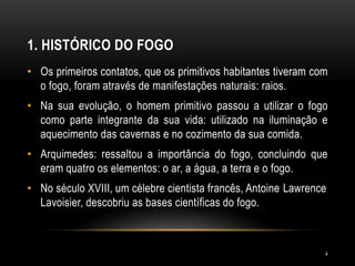 1. HISTÓRICO DO FOGO
• Os primeiros contatos, que os primitivos habitantes tiveram com
o fogo, foram através de manifestações naturais: raios.
• Na sua evolução, o homem primitivo passou a utilizar o fogo
como parte integrante da sua vida: utilizado na iluminação e
aquecimento das cavernas e no cozimento da sua comida.
• Arquimedes: ressaltou a importância do fogo, concluindo que
eram quatro os elementos: o ar, a água, a terra e o fogo.
• No século XVIII, um célebre cientista francês, Antoine Lawrence
Lavoisier, descobriu as bases científicas do fogo.
4
 