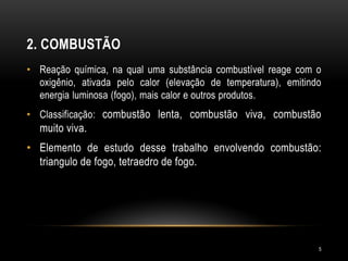 2. COMBUSTÃO
• Reação química, na qual uma substância combustível reage com o
oxigênio, ativada pelo calor (elevação de temperatura), emitindo
energia luminosa (fogo), mais calor e outros produtos.
• Classificação: combustão lenta, combustão viva, combustão
muito viva.
• Elemento de estudo desse trabalho envolvendo combustão:
triangulo de fogo, tetraedro de fogo.
5
 