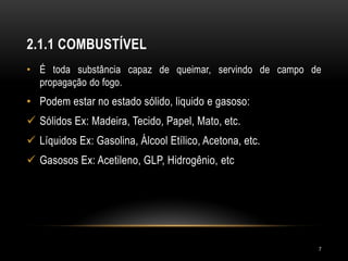 2.1.1 COMBUSTÍVEL
• É toda substância capaz de queimar, servindo de campo de
propagação do fogo.
• Podem estar no estado sólido, liquido e gasoso:
 Sólidos Ex: Madeira, Tecido, Papel, Mato, etc.
 Líquidos Ex: Gasolina, Álcool Etílico, Acetona, etc.
 Gasosos Ex: Acetileno, GLP, Hidrogênio, etc
7
 