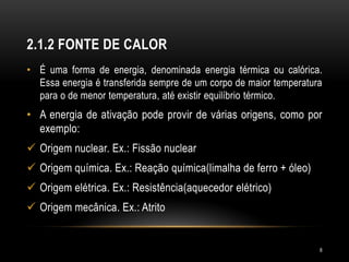 2.1.2 FONTE DE CALOR
• É uma forma de energia, denominada energia térmica ou calórica.
Essa energia é transferida sempre de um corpo de maior temperatura
para o de menor temperatura, até existir equilíbrio térmico.
• A energia de ativação pode provir de várias origens, como por
exemplo:
 Origem nuclear. Ex.: Fissão nuclear
 Origem química. Ex.: Reação química(limalha de ferro + óleo)
 Origem elétrica. Ex.: Resistência(aquecedor elétrico)
 Origem mecânica. Ex.: Atrito
8
 
