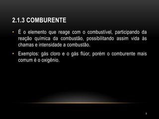 2.1.3 COMBURENTE
• É o elemento que reage com o combustível, participando da
reação química da combustão, possibilitando assim vida às
chamas e intensidade a combustão.
• Exemplos: gás cloro e o gás flúor, porém o comburente mais
comum é o oxigênio.
9
 