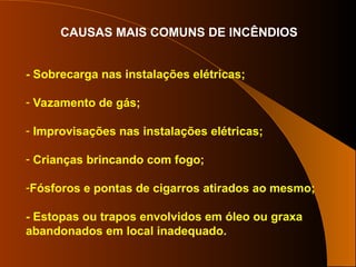 CAUSAS MAIS COMUNS DE INCÊNDIOS
- Sobrecarga nas instalações elétricas;
- Vazamento de gás;
- Improvisações nas instalações elétricas;
- Crianças brincando com fogo;
-Fósforos e pontas de cigarros atirados ao mesmo;
- Estopas ou trapos envolvidos em óleo ou graxa
abandonados em local inadequado.
 