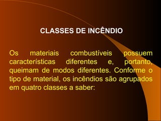 CLASSES DE INCÊNDIO
Os materiais combustíveis possuem
características diferentes e, portanto,
queimam de modos diferentes. Conforme o
tipo de material, os incêndios são agrupados
em quatro classes a saber:
 