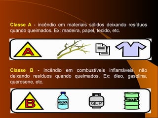 Classe A - incêndio em materiais sólidos deixando resíduos
quando queimados. Ex: madeira, papel, tecido, etc.
Classe B - incêndio em combustíveis inflamáveis, não
deixando resíduos quando queimados. Ex: óleo, gasolina,
querosene, etc.
 