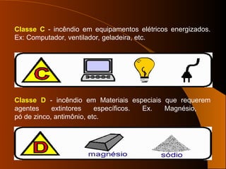 Classe C - incêndio em equipamentos elétricos energizados.
Ex: Computador, ventilador, geladeira, etc.
Classe D - incêndio em Materiais especiais que requerem
agentes extintores específicos. Ex. Magnésio,
pó de zinco, antimônio, etc.
 
