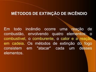 MÉTODOS DE EXTINÇÃO DE INCÊNDIO
Em todo incêndio ocorre uma reação de
combustão, envolvendo quatro elementos: o
combustível, o comburente, o calor e a reação
em cadeia. Os métodos de extinção do fogo
consistem em "atacar" cada um desses
elementos.
 