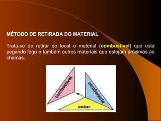 Trata-se de retirar do local o material (combustível) que está
pegando fogo e também outros materiais que estejam próximos às
chamas.
MÉTODO DE RETIRADA DO MATERIAL
 