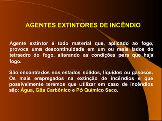 AGENTES EXTINTORES DE INCÊNDIO
Agente extintor é todo material que, aplicado ao fogo,
provoca uma descontinuidade em um ou mais lados do
tetraedro do fogo, alterando as condições para que haja
fogo.
São encontrados nos estados sólidos, líquidos ou gasosos.
Os mais empregados na extinção de incêndios e que
possivelmente teremos que utilizar em caso de incêndios
são: Água, Gás Carbônico e Pó Químico Seco.
 