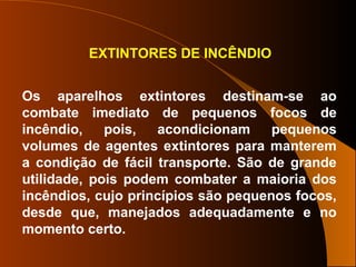 EXTINTORES DE INCÊNDIO
Os aparelhos extintores destinam-se ao
combate imediato de pequenos focos de
incêndio, pois, acondicionam pequenos
volumes de agentes extintores para manterem
a condição de fácil transporte. São de grande
utilidade, pois podem combater a maioria dos
incêndios, cujo princípios são pequenos focos,
desde que, manejados adequadamente e no
momento certo.
 