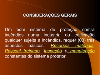 CONSIDERAÇÕES GERAIS
CONSIDERAÇÕES GERAIS
Um bom sistema de proteção contra
incêndios numa indústria ou edificação
qualquer sujeita a incêndios, requer (03) três
aspectos básicos: Recursos materiais,
Pessoal treinado, Inspeção e manutenção
constantes do sistema protetor.
 